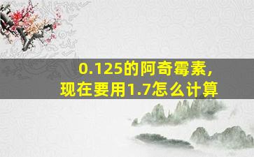 0.125的阿奇霉素,现在要用1.7怎么计算