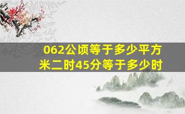 062公顷等于多少平方米二时45分等于多少时