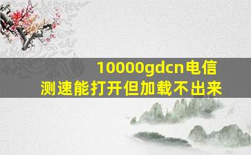 10000gdcn电信测速能打开但加载不出来