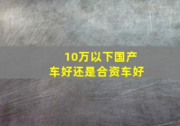 10万以下国产车好还是合资车好