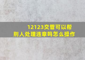 12123交管可以帮别人处理违章吗怎么操作