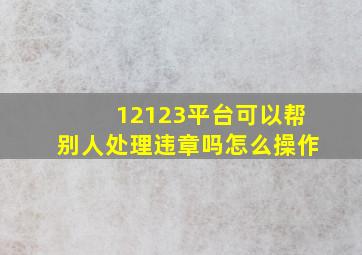 12123平台可以帮别人处理违章吗怎么操作