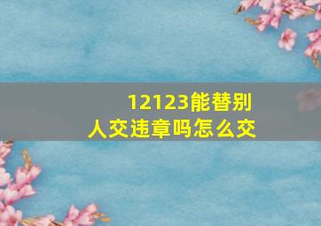 12123能替别人交违章吗怎么交