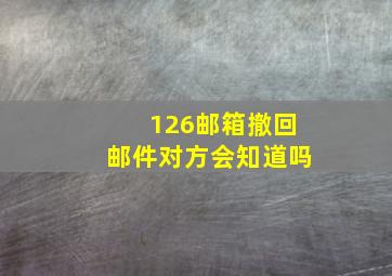 126邮箱撤回邮件对方会知道吗