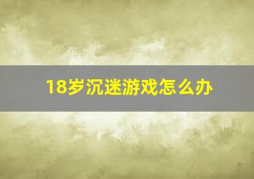 18岁沉迷游戏怎么办