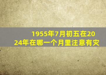 1955年7月初五在2024年在哪一个月里注意有灾