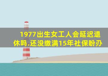 1977出生女工人会延迟退休吗.还没缴满15年社保盼刅