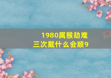 1980属猴劫难三次戴什么会顺9