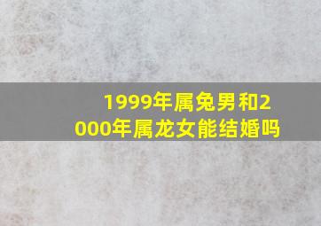 1999年属兔男和2000年属龙女能结婚吗