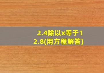 2.4除以x等于12.8(用方程解答)