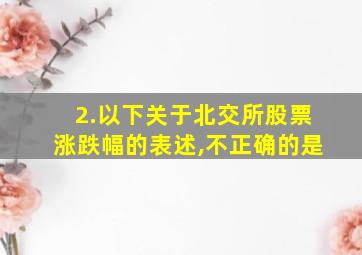 2.以下关于北交所股票涨跌幅的表述,不正确的是