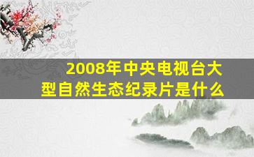 2008年中央电视台大型自然生态纪录片是什么