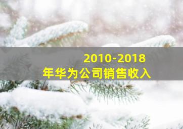 2010-2018年华为公司销售收入