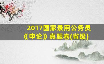 2017国家录用公务员《申论》真题卷(省级)