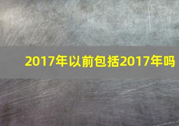 2017年以前包括2017年吗