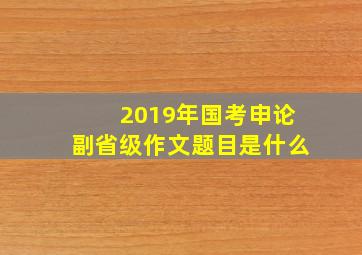 2019年国考申论副省级作文题目是什么