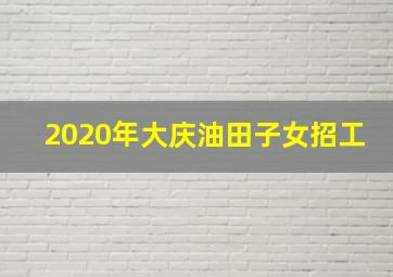 2020年大庆油田子女招工