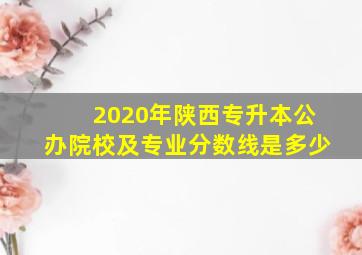 2020年陕西专升本公办院校及专业分数线是多少