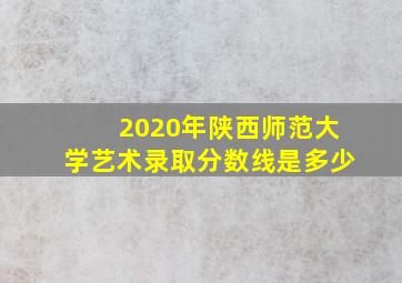 2020年陕西师范大学艺术录取分数线是多少