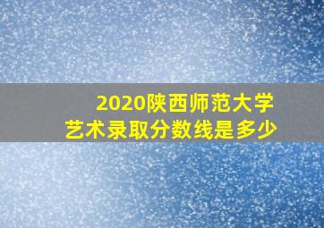 2020陕西师范大学艺术录取分数线是多少