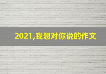 2021,我想对你说的作文