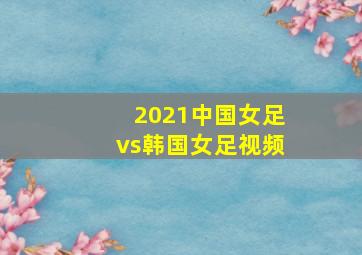 2021中国女足vs韩国女足视频