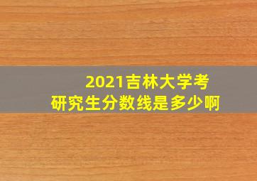 2021吉林大学考研究生分数线是多少啊