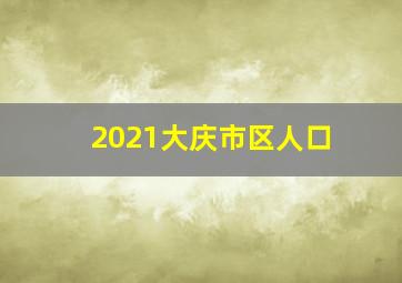 2021大庆市区人口