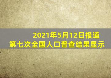 2021年5月12日报道第七次全国人口普查结果显示