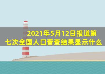 2021年5月12日报道第七次全国人口普查结果显示什么