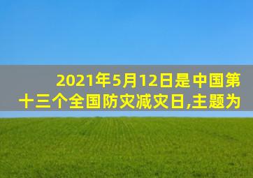 2021年5月12日是中国第十三个全国防灾减灾日,主题为