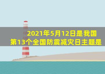 2021年5月12日是我国第13个全国防震减灾日主题是