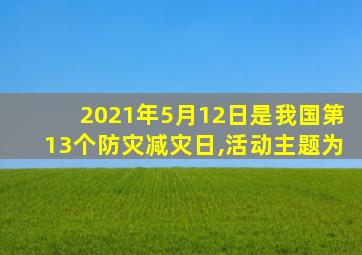 2021年5月12日是我国第13个防灾减灾日,活动主题为