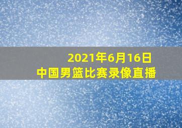 2021年6月16日中国男篮比赛录像直播