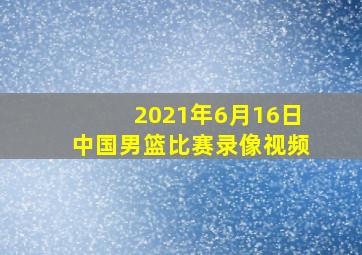 2021年6月16日中国男篮比赛录像视频