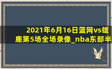 2021年6月16日篮网vs雄鹿第5场全场录像_nba东部半决赛