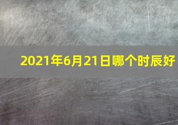 2021年6月21日哪个时辰好