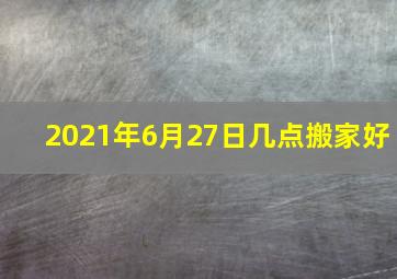 2021年6月27日几点搬家好