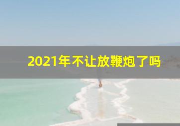 2021年不让放鞭炮了吗