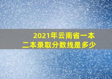 2021年云南省一本二本录取分数线是多少