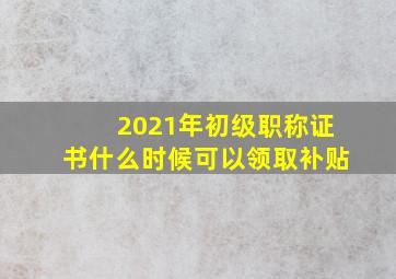 2021年初级职称证书什么时候可以领取补贴