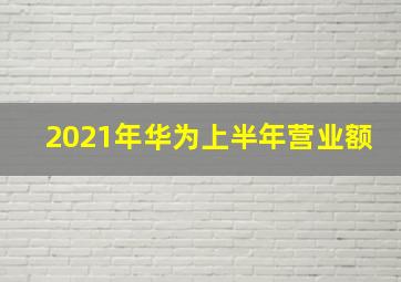 2021年华为上半年营业额