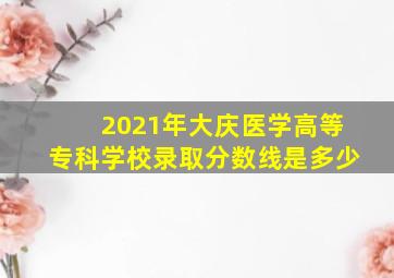 2021年大庆医学高等专科学校录取分数线是多少