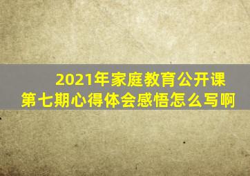 2021年家庭教育公开课第七期心得体会感悟怎么写啊