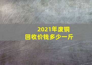 2021年废铜回收价钱多少一斤