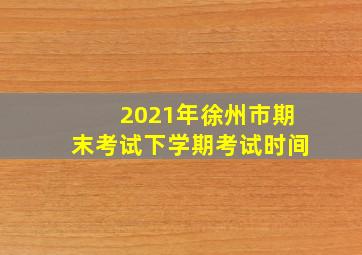 2021年徐州市期末考试下学期考试时间