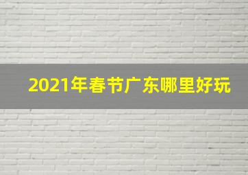 2021年春节广东哪里好玩