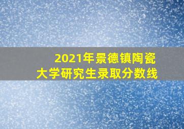 2021年景德镇陶瓷大学研究生录取分数线