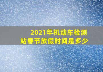 2021年机动车检测站春节放假时间是多少