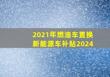 2021年燃油车置换新能源车补贴2024